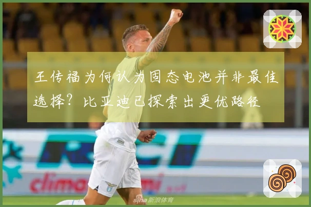 王传福为何认为固态电池并非最佳选择？比亚迪已探索出更优路径