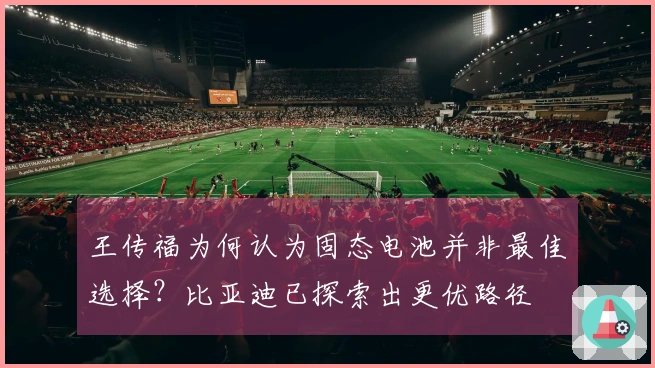 王传福为何认为固态电池并非最佳选择？比亚迪已探索出更优路径