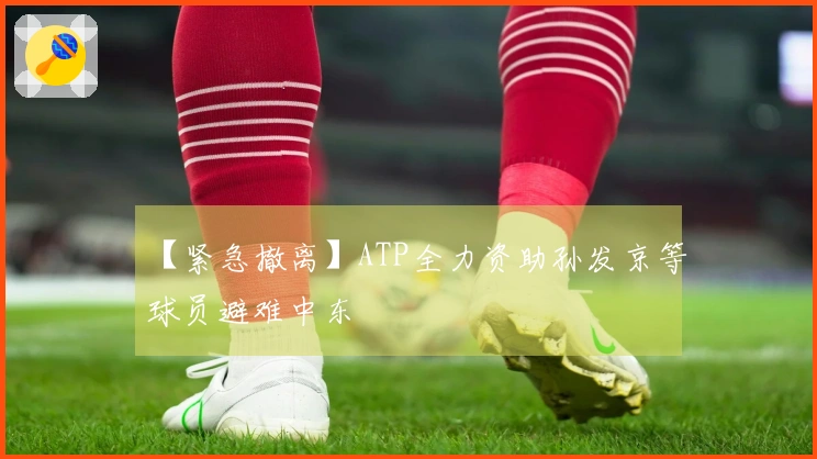 【紧急撤离】ATP全力资助孙发京等球员避难中东