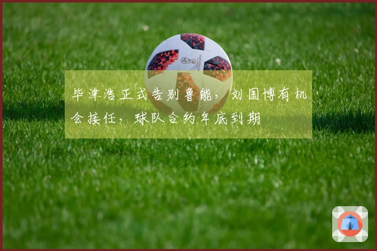 毕津浩正式告别鲁能，刘国博有机会接任，球队合约年底到期