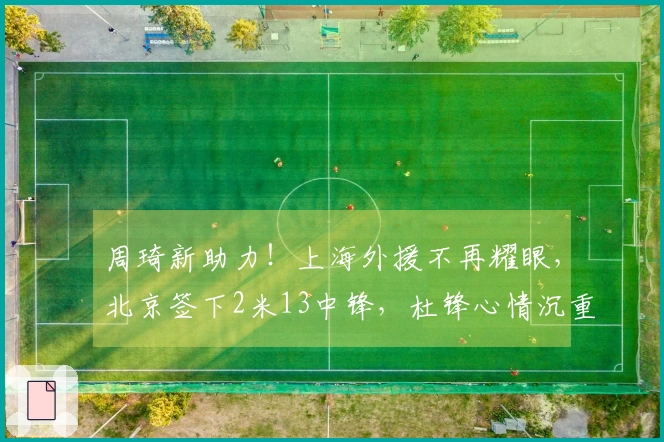 周琦新助力！上海外援不再耀眼，北京签下2米13中锋，杜锋心情沉重