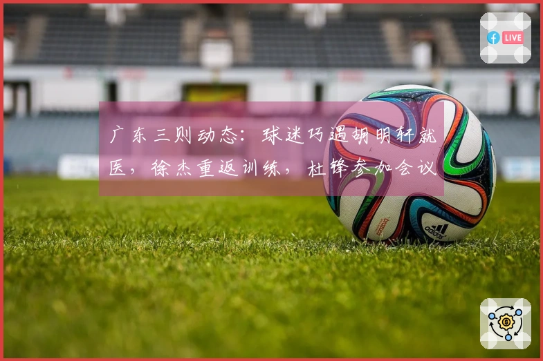 广东三则动态：球迷巧遇胡明轩就医，徐杰重返训练，杜锋参加会议