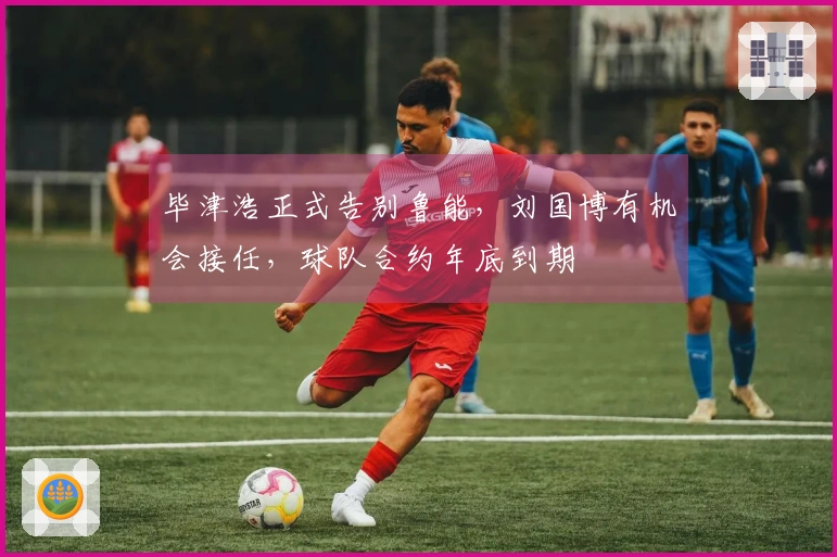 毕津浩正式告别鲁能，刘国博有机会接任，球队合约年底到期