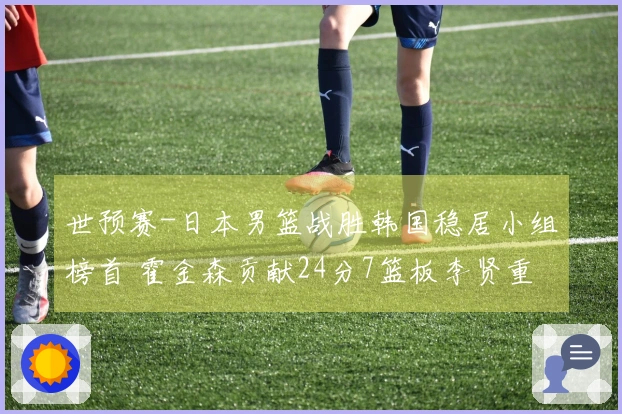 世预赛-日本男篮战胜韩国稳居小组榜首 霍金森贡献24分7篮板李贤重斩获28分11助攻