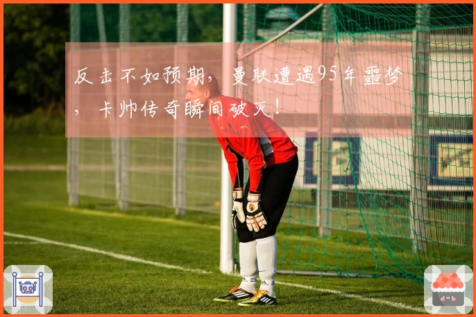 反击不如预期，曼联遭遇95年噩梦，卡帅传奇瞬间破灭！