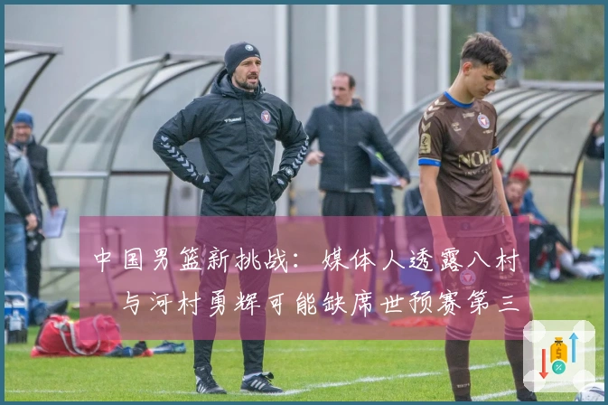 中国男篮新挑战：媒体人透露八村塁与河村勇辉可能缺席世预赛第三窗口期