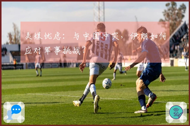 美媒忧虑：与中国冲突，伊朗如何应对军事挑战？