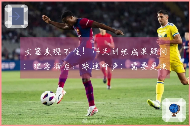 女篮表现不佳！74天训练成果疑问：理念滞后，球迷呼声：需要更换最薄弱环节！