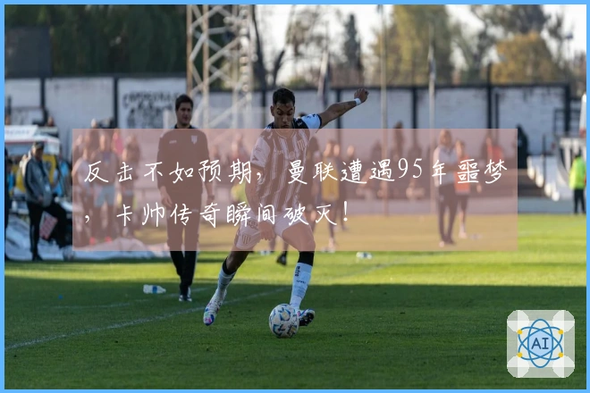 反击不如预期，曼联遭遇95年噩梦，卡帅传奇瞬间破灭！