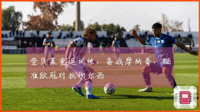 登贝莱重返训练，备战摩纳哥，瞄准欧冠对抗切尔西