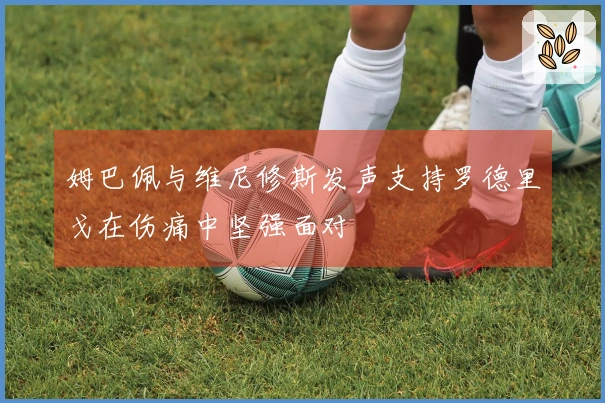 姆巴佩与维尼修斯发声支持罗德里戈在伤痛中坚强面对