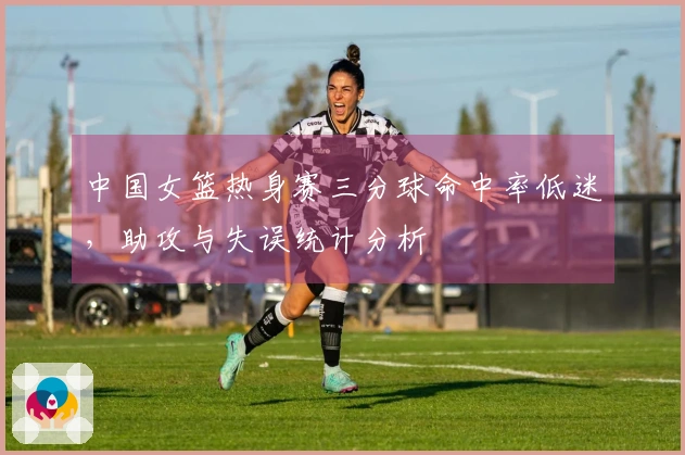中国女篮热身赛三分球命中率低迷，助攻与失误统计分析